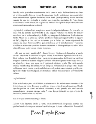 Sara Shepard                    Pretty Little Liars             Pretty Little Liars

llevaba nada ajustado o remotamente lindo como el resto de las niñas de su clase
de séptimo grado. Eso era porque los padres de Emily insistían en que un carácter
bien construido se lograba de dentro hacia fuera. (Aunque Emily estaba bastante
segura de que ser obligada a ocultar sus pequeñas camisetas de “Las chicas
irlandesas lo hacen mejor” en la parte de atrás de su cajón de ropa interior no era
exactamente ganancia de carácter).

—¡Ustedes! —Alison hizo una pirueta a través del patio delantero. Su pelo aún en
una cola de caballo desordenada, y ella seguía vistiendo su falda de hockey
enrollada hacia arriba del equipo de Hockey después de la fiesta de fin-de-año-esa
tarde. Alison era la única de séptimo grado que había conseguido entrar al equipo
de JV* y llegaba a casa con los aventones que le daban las chicas mayores de la
escuela de niñas Rosewood Day, que criticaban a Jay-Z por cherokees* y quienes
rociaban a Alison con perfume antes de bajarse en el frente para que no oliera a los
cigarrillos que todas habían estado fumando.

—¿De qué me estoy perdiendo? —llamo Spencer Hastings, deslizándose a través
de una brecha en el cerco de Ali para unirse a las demás. Spencer vivía al lado.
Pasó su larga cola de caballo, lisa y rubio-oscura por encima del hombro y tomó un
trago de su botella morada Nalgene. Spencer no había logrado entrar al JV con Ali
en el otoño, y tuvo que jugar en el equipo de séptimo grado. Ella había estado
metida en el hockey de campo por un año para perfeccionar su juego, y las chicas
sabían que había estado practicando bateos en el patio trasero antes de que llegara.
Spencer odiaba cuando alguien era mejor que ella en cualquier cosa. Especialmente
Alison.

—¡Espérenme!

Ellas se volvieron para ver a Hanna Marin saliendo del Mercedes de su mamá. Ella
tropezó con su bolso de mano y agitó sus brazos regordetes salvajemente. Desde
que los padres de Hanna se habían divorciado el año pasado, ella había estado
ganando peso y usando su ropa vieja. A pesar de que Ali rodó los ojos, el resto de     8
las chicas pretendieron no notarlo.
                                                                                       Pagina


Eso es lo que las mejores amigas hacen.

Alison, Aria, Spencer, Emily, y Hanna se encontraron el año pasado cuando sus
padres las ofrecieron para trabajar los sábados por la tarde en la unidad de caridad


                     Foro Purple Rose
 