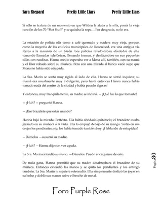 Sara Shepard                    Pretty Little Liars             Pretty Little Liars


Si sólo se tratara de un momento en que Wilden la ataba a la silla, ponía la vieja
canción de los 70 “Hot Stuff” y se quitaba la ropa… Por desgracia, no lo era.



La estación de policía olía como a café quemado y madera muy vieja, porque,
como la mayoría de los edificios municipales de Rosewood, era una antigua vía
férrea a la mansión de un barón. Los policías revoloteaban alrededor de ella,
tomando llamadas telefónicas, llenando formas, y deslizándose en sus pequeñas
sillas con rueditas. Hanna medio esperaba ver a Mona allí, también, con su mamá
y el Dior robado sobre su muñeca. Pero con una mirada al banco vacío supo que
Mona no había sido atrapada.

La Sra. Marin se sentó muy rígida al lado de ella. Hanna se sintió inquieta; su
mamá era usualmente muy indulgente, pero hasta entonces Hanna nunca había
tomado nada del centro de la ciudad y había pasado algo así

Y entonces, muy tranquilamente, su madre se inclinó. —¿Qué fue lo que tomaste?

—¿Huh? —preguntó Hanna.

—¿Ese brazalete que estás usando?

Hanna bajó la mirada. Perfecto. Ella había olvidado quitárselo; el brazalete estaba
girando en su muñeca a la vista. Ella lo empujó debajo de su manga. Sintió en sus
orejas los pendientes; sip, los había tomado también hoy. ¡Hablando de estupidez!

—Dámelos —susurró su madre.

—¿Huh? —Hanna dijo con voz aguda.

La Sra. Marin extendió su mano. —Dámelos. Puedo encargarme de esto.                    80
                                                                                       Pagina

De mala gana, Hanna permitió que su madre desabrochara el brazalete de su
muñeca. Entonces extendió las manos y se quitó los pendientes y los entregó
también. La Sra. Marin ni siquiera retrocedió. Ella simplemente deslizó las joyas en
su bolso y dobló sus manos sobre el broche de metal.




                     Foro Purple Rose
 
