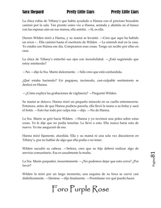 Sara Shepard                   Pretty Little Liars            Pretty Little Liars

La chica rubia de Tiffany’s que había ayudado a Hanna con el precioso brazalete
caminó por la sala. Tan pronto como vio a Hanna, sentada y abatida en el banco
con las esposas aún en sus manos, ella asintió. —Sí, es ella.

Darren Wilden miró a Hanna, y su mamá se levantó. —Creo que aquí ha habido
un error—. Ella caminó hasta el escritorio de Wilden. —Le entendí mal en la casa.
Yo estaba con Hanna ese día. Compramos esas cosas. Tengo un recibo por ellas en
casa.

La chica de Tiffany’s estrechó sus ojos con incredulidad. —¿Está sugiriendo que
estoy mintiendo?

—No —dijo la Sra. Marin dulcemente. —Sólo creo que está confundida.

¿Qué estaba haciendo? Un pegajoso, incómodo, casi-culpable sentimiento se
deslizó en Hanna.

—¿Cómo explica las grabaciones de vigilancia? —Preguntó Wilden.

Su mamá se detuvo. Hanna miró un pequeño músculo en su cuello estremecerse.
Entonces, antes de que Hanna pudiera pararla, ella llevó la mano a su bolso y sacó
el botín. —Esto fue todo por culpa mía —dijo. —No de Hanna.

La Sra. Marin se giró hacia Wilden. —Hanna y yo tuvimos una pelea sobre estas
cosas. Yo le dije que no podía tenerlas. La llevé a esto. Ella nunca haría esto de
nuevo. Yo me aseguraré de eso.

Hanna miró fijamente, aturdida. Ella y su mamá ni una sola vez discutieron en
Tiffany’s, por no hablar de algo que ella podía o no tener.

Wilden sacudió su cabeza. —Señora, creo que su hija deberá realizar algo de
servicio comunitario. Esa es usualmente la multa.                                    81
                                                                                     Pagina

La Sra. Marin parpadeó, inocentemente —¿No podemos dejar que esto corra? ¿Por
favor?

Wilden la miró por un largo momento, una esquina de su boca se curvó casi
diabólicamente. —Siéntese —dijo finalmente. —Permítame ver qué puedo hacer.


                    Foro Purple Rose
 