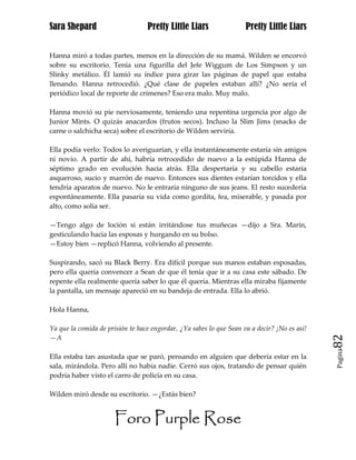 Sara Shepard                      Pretty Little Liars                Pretty Little Liars


Hanna miró a todas partes, menos en la dirección de su mamá. Wilden se encorvó
sobre su escritorio. Tenía una figurilla del Jefe Wiggum de Los Simpson y un
Slinky metálico. Él lamió su índice para girar las páginas de papel que estaba
llenando. Hanna retrocedió. ¿Qué clase de papeles estaban allí? ¿No sería el
periódico local de reporte de crímenes? Eso era malo. Muy malo.

Hanna movió su pie nerviosamente, teniendo una repentina urgencia por algo de
Junior Mints. O quizás anacardos (frutos secos). Incluso la Slim Jims (snacks de
carne o salchicha seca) sobre el escritorio de Wilden serviría.

Ella podía verlo: Todos lo averiguarían, y ella instantáneamente estaría sin amigos
ni novio. A partir de ahí, habría retrocedido de nuevo a la estúpida Hanna de
séptimo grado en evolución hacia atrás. Ella despertaría y su cabello estaría
asqueroso, sucio y marrón de nuevo. Entonces sus dientes estarían torcidos y ella
tendría aparatos de nuevo. No le entraría ninguno de sus jeans. El resto sucedería
espontáneamente. Ella pasaría su vida como gordita, fea, miserable, y pasada por
alto, como solía ser.

—Tengo algo de loción si están irritándose tus muñecas —dijo a Sra. Marin,
gesticulando hacia las esposas y hurgando en su bolso.
—Estoy bien —replicó Hanna, volviendo al presente.

Suspirando, sacó su Black Berry. Era difícil porque sus manos estaban esposadas,
pero ella quería convencer a Sean de que él tenía que ir a su casa este sábado. De
repente ella realmente quería saber lo que él quería. Mientras ella miraba fijamente
la pantalla, un mensaje apareció en su bandeja de entrada. Ella lo abrió.

Hola Hanna,

Ya que la comida de prisión te hace engordar, ¿Ya sabes lo que Sean va a decir? ¡No es así!
—A                                                                                            82
                                                                                              Pagina

Ella estaba tan asustada que se paró, pensando en alguien que debería estar en la
sala, mirándola. Pero allí no había nadie. Cerró sus ojos, tratando de pensar quién
podría haber visto el carro de policía en su casa.

Wilden miró desde su escritorio. —¿Estás bien?


                       Foro Purple Rose
 