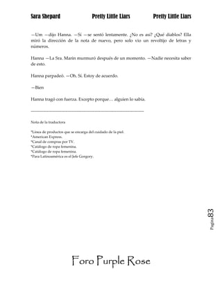 Sara Shepard                              Pretty Little Liars                    Pretty Little Liars


—Um —dijo Hanna. —Sí —se sentó lentamente. ¿No es así? ¿Qué diablos? Ella
miró la dirección de la nota de nuevo, pero solo vio un revoltijo de letras y
números.

Hanna —La Sra. Marin murmuró después de un momento. —Nadie necesita saber
de esto.

Hanna parpadeó. —Oh. Sí. Estoy de acuerdo.

—Bien

Hanna tragó con fuerza. Excepto porque… alguien lo sabía.

------------------------------------------------------------------------------

Nota de la traductora

*Línea de productos que se encarga del cuidado de la piel.
*American Express.
*Canal de compras por TV.
*Catálogo de ropa femenina.
*Catálogo de ropa femenina.
*Para Latinoamérica es el Jefe Gorgory.




                                                                                                       83
                                                                                                       Pagina




                            Foro Purple Rose
 