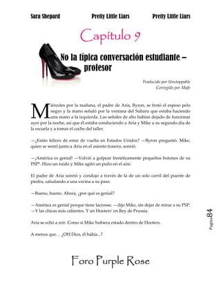 Sara Shepard                   Pretty Little Liars             Pretty Little Liars


                         Capítulo
                         Capítulo 9
               No la típica conversación estudiante –
jaj                    profesor
                                                          Traducido por Unstoppable
                                                                 Corregido por Mafe




M
           iércoles por la mañana, el padre de Aria, Byron, se frotó el espeso pelo
           negro y la mano señaló por la ventana del Subaru que estaba haciendo
           una mano a la izquierda. Las señales de alto habían dejado de funcionar
ayer por la noche, así que él estaba conduciendo a Aria y Mike a su segundo día de
la escuela y a tomar el coche del taller.

—¿Están felices de estar de vuelta en Estados Unidos? —Byron preguntó. Mike,
quien se sentó junto a Aria en el asiento trasero, sonrió.

—¡América es genial! —Volvió a golpear frenéticamente pequeños botones de su
PSP*. Hizo un ruido y Mike agitó un puño en el aire.

El padre de Aria sonrió y condujo a través de la de un solo carril del puente de
piedra, saludando a una vecina a su paso.

—Bueno, bueno. Ahora, ¿por qué es genial?

—América es genial porque tiene lacrosse, —dijo Mike, sin dejar de mirar a su PSP.
—Y las chicas más calientes. Y un Hooters* en Rey de Prussia.                         84
                                                                                      Pagina

Aria se echó a reír. Como si Mike hubiera estado dentro de Hooters.

A menos que… ¿OH Dios, él había...?




                     Foro Purple Rose
 