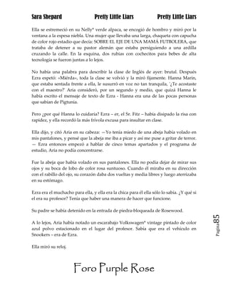 Sara Shepard                     Pretty Little Liars               Pretty Little Liars

Ella se estremeció en su Nelly* verde alpaca, se encogió de hombro y miró por la
ventana a la espesa niebla. Una mujer que llevaba una larga, chaqueta con capucha
de color rojo estadio que decía: SOBRE EL EJE DE UNA MAMÁ FUTBOLERA, que
trataba de detener a su pastor alemán que estaba persiguiendo a una ardilla
cruzando la calle. En la esquina, dos rubias con cochecitos para bebes de alta
tecnología se fueron juntas a lo lejos.

No había una palabra para describir la clase de Inglés de ayer: brutal. Después
Ezra espetó: «Miérda», toda la clase se volvió y la miró fijamente. Hanna Marin,
que estaba sentada frente a ella, le susurró en voz no tan tranquila, '¿Te acostaste
con el maestro?' Aria consideró, por un segundo y medio, que quizá Hanna le
había escrito el mensaje de texto de Ezra - Hanna era una de las pocas personas
que sabían de Pigtunia.

Pero ¿por qué Hanna lo cuidaría? Ezra – er, el Sr. Fitz – había disipado la risa con
rapidez, y ella recordó la más frívola excusa para insultar en clase.

Ella dijo, y citó Aria en su cabeza: —Yo tenía miedo de una abeja había volado en
mis pantalones, y pensé que la abeja me iba a picar y así me puse a gritar de terror.
— Ezra entonces empezó a hablar de cinco temas apartados y el programa de
estudio, Aria no podía concentrarse.

Fue la abeja que había volado en sus pantalones. Ella no podía dejar de mirar sus
ojos y su boca de lobo de color rosa suntuoso. Cuando él miraba en su dirección
con el rabillo del ojo, su corazón daba dos vueltas y media libres y luego aterrizaba
en su estómago.

Ezra era el muchacho para ella, y ella era la chica para él ella sólo lo sabía. ¿Y qué si
el era su profesor? Tenía que haber una manera de hacer que funcione.

Su padre se había detenido en la entrada de piedra-bloqueada de Rosewood.
                                                                                            85
A lo lejos, Aria había notado un escarabajo Volkswagen* vintage pintado de color
                                                                                            Pagina

azul polvo estacionado en el lugar del profesor. Sabía que era el vehículo en
Snookers – era de Ezra.

Ella miró su reloj.




                      Foro Purple Rose
 