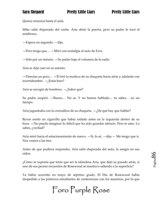 Sara Shepard                       Pretty Little Liars        Pretty Little Liars

Quince minutos hasta el aula.

Mike salió disparado del coche. Aria abrió la puerta, pero su padre le tocó el
antebrazo.

—Espera un segundo, —dijo.

—Pero tengo que… —Miró con nostalgia al auto de Ezra.

—Sólo por un minuto. —Su padre bajo el volumen de la radio

Aria se dejó caer en su asiento.

—Parecías un poco… —Él tiró la muñeca de su chaqueta hacia atrás y adelante con
incertidumbre. —¿Estás bien?

Aria se encogió de hombros. —¿Sobre qué?

Su padre suspiró. —Bueno… No se. Y no hemos hablado.... tu sabes… en un
tiempo.

Aria jugueteaba con la cremallera de su chaqueta. —¿De qué hay que hablar?

Byron metió un cigarrillo que había rodado antes en la izquierda dentro de su
boca. —No puedo imaginar lo difícil que ha sido guardar silencio. Pero te amo. Lo
sabes, ¿verdad?

Aria miró hacia el estacionamiento de nuevo. —Si, lo sé, —dijo.— Me tengo que ir.
Nos vemos a las tres.

Antes de que pudiera responder, Aria salió disparada del auto, la sangre en sus
oídos.                                                                               86
                                                                                     Pagina

¿Cómo se suponía que tenía que ser la islandesa Aria, que dejó su pasado atrás, si
uno de sus peores recuerdos de Rosewood se mantuvo saliendo a la superficie?

Ya había ocurrido en mayo de séptimo grado. El Día de Rosewood había
despedido a los primeros estudiantes de conferencias con los maestros, por lo que


                      Foro Purple Rose
 
