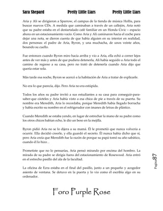 Sara Shepard                    Pretty Little Liars              Pretty Little Liars

Aria y Ali se dirigieron a Sparrow, el campus de la tienda de música Hollis, para
buscar nuevos CDs. A medida que caminaban a través de un callejón, Aria notó
que su padre estaba en el destartalado café familiar en un Honda Civic – espacio
ahora en un estacionamiento vacío. Como Aria y Ali caminaron hacia el coche para
dejar una nota, se dieron cuenta de que había alguien en su interior en realidad,
dos personas: el padre de Aria, Byron, y una muchacha, de unos veinte años,
besando su cuello.

Fue entonces cuando Byron miro hacia arriba y vio a Aria, ella echó a correr lejos
antes de ver más y antes de que pudiera detenerla, Ali había seguido a Aria todo el
camino de regreso a su casa, pero no trató de detenerla cuando Aria dijo que
quería estar sola.

Más tarde esa noche, Byron se acercó a la habitación de Aria a tratar de explicarle.

No era lo que parecía, dijo. Pero Aria no era estúpida.

Todos los años su padre invitó a sus estudiantes a su casa para conseguir-para-
saber-que cócteles y Aria había visto a esa chica de pie a través de su puerta. Su
nombre era Meredith, Aria lo recordaba, porque Meredith había llegado borracha
y había escrito su nombre en el refrigerador con imanes de letras de plástico.

Cuando Meredith se estaba yendo, en lugar de estrechar la mano de su padre como
los otros chicos habían echo, le dio un beso en la mejilla.

Byron pidió Aria no se lo dijera a su mamá. Él le prometió que nunca volvería a
ocurrir. Ella decidió creerle, y ella guardó el secreto. Él nunca había dicho que sí,
pero Aria creía que Meredith fue la razón de porque su papá tomó su año sabático,
cuando él lo hizo. .

Prometiste que no lo pensarías, Aria pensó mirando por encima del hombro. La
mirada de su padre se dirigía fuera del estacionamiento de Rosewood. Aria entró         87
en el estrecho pasillo del ala de la facultad.
                                                                                        Pagina


La oficina de Ezra estaba en el final del pasillo, junto a un pequeño y acogedor
asiento de ventana. Se detuvo en la puerta y lo vio como él escribía algo en su
ordenador.




                     Foro Purple Rose
 