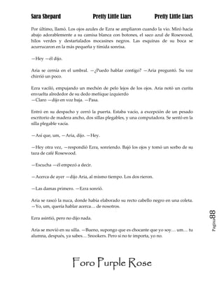 Sara Shepard                       Pretty Little Liars         Pretty Little Liars

Por último, llamó. Los ojos azules de Ezra se ampliaron cuando la vio. Miró hacia
abajo adorablemente a su camisa blanca con botones, el saco azul de Rosewood,
hilos verdes y destartalados mocasines negros. Las esquinas de su boca se
acurrucaron en la más pequeña y tímida sonrisa.

—Hey —él dijo.

Aria se cernía en el umbral. —¿Puedo hablar contigo? —Aria preguntó. Su voz
chirrió un poco.

Ezra vaciló, empujando un mechón de pelo lejos de los ojos. Aria notó un curita
envuelta alrededor de su dedo meñique izquierdo
—Claro —dijo en voz baja. —Pasa.

Entró en su despacho y cerró la puerta. Estaba vacío, a excepción de un pesado
escritorio de madera ancho, dos sillas plegables, y una computadora. Se sentó en la
silla plegable vacía.

—Así que, um, —Aria, dijo. —Hey.

—Hey otra vez, —respondió Ezra, sonriendo. Bajó los ojos y tomó un sorbo de su
taza de café Rosewood.

—Escucha —él empezó a decir.

—Acerca de ayer —dijo Aria, al mismo tiempo. Los dos rieron.

—Las damas primero. —Ezra sonrió.

Aria se rascó la nuca, donde había elaborado su recto cabello negro en una coleta.
—Yo, um, quería hablar acerca… de nosotros.
                                                                                      88
Ezra asintió, pero no dijo nada.
                                                                                      Pagina


Aria se movió en su silla. —Bueno, supongo que es chocante que yo soy… um… tu
alumna, después, ya sabes… Snookers. Pero si no te importa, yo no.




                     Foro Purple Rose
 