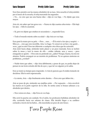 Sara Shepard                   Pretty Little Liars             Pretty Little Liars

Ezra hizo presión con las manos alrededor de su taza. Aria escucho el reloj emitido
por el muro de la escuela, el reloj marcando los segundos.
—Yo… no creo que sea una buena idea —dijo en voz baja. —Tú dijiste que eras
mayor.

Aria rió, sin saber qué tan grave era. —Nunca te dije cuantos años tenia— Ella bajó
los ojos. —Sólo lo asumiste.

—Sí, pero no dijiste que estabas en secundaria—, respondió Ezra.

—Todo el mundo miente sobre su edad— dijo Aria en voz baja.

Ezra pasó la mano por su pelo. —Pero… eres… —Él la miró a los ojos y suspiró. —
Mira yo… creo que eres increíble, Aria. Lo hago. Te conocí en un bar y me gustó…
wow, ¿qué es esto? Eres tan diferente a cualquier otra chica que he conocido.
Aria miró hacia abajo, sintiendo tanto placer y un poco mareada. Ezra se inclinó
sobre la mesa y tocó la mano de ella – estaba caliente, seca y suave – pero
enseguida se apartó. —Pero esto no pretende ser, ¿sabes? Porque, bueno, tú eres mi
alumna. Podría conseguir en un montón de problemas. Tú no quieres meterme en
problemas, ¿verdad?

—Nadie tiene que saber, —dijo Aria débilmente, a pesar de que, no podía dejar de
pensar en ese texto extraño del día de ayer, y que tal vez alguien ya lo sabía.

Ezra se tomó su tiempo para responder. A Aria le parecía que él estaba tratando de
decidirse. Ella lo miró esperanzada.

—Lo siento, Aria —dijo finalmente entre dientes. —Pero creo que debes irte...

Aria se puso de pie, sintiendo sus mejillas arder. —Por supuesto. —Aria envolvió
las manos en la parte superior de la silla. Se sentía como si brasas saltaran a su
alrededor por dentro.                                                                 89
                                                                                      Pagina

—Nos vemos en clase, —dijo Ezra en voz baja.

Ella cerró la puerta con cuidado. En el salón, los profesores hablaban alrededor de
ella, corriendo hacia sus salones de clases. Ella decidió llegar a su casillero
cortando a través de los baños... ella necesitaba un poco de aire fresco.


                     Foro Purple Rose
 