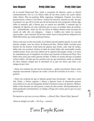 Sara Shepard                    Pretty Little Liars             Pretty Little Liars

de la escuela Rosewood Day, todas a excepción de Spencer, quien se ofreció
voluntariamente. Por si o no Alison sabía de las otras cuatro, las cuatro sabían
sobre Alison. Ella era perfecta. Bella, ingeniosa, inteligente. Popular. Los chicos
querían besar a Alison, y las Chicas - incluso las mayores- querían ser ella. Así que
la primera vez que Ali se rió de una de las bromas de Aria, preguntó a Emily algo
sobre la natación, dijo a Hanna que su camisa era adorable, o comentó que la
caligrafía de Spencer era más ordenada que la suya, no podían dejar de sentirse,
así… deslumbradas. Antes de Ali, las chicas se habían sentido como los jeans de
mamá de talle alto con pliegues, - torpes y visibles por todas las razones
equivocadas - pero entonces Ali las hizo sentir como la más perfecta adaptación de
Stella McCartney que nadie podía permitirse.

Ahora, más que un año más tarde, en el último día del séptimo grado, no eran sólo
mejores amigas, eran las chicas de Rosewood Day. Mucho había ocurrido para
hacerlo de esa manera. Cada fiesta de pijamas que tenían, cada viaje de campo,
había sido una aventura. Incluso el salón de clases había sido memorable cuando
estaban juntas. (Leer una nota caliente de la capitana del equipo varsity a su tutor
de matemáticas por el megáfono era ahora una leyenda en Rosewood Day). Pero
había otras cosas que todas querían olvidar. Y había un secreto del que no podían
incluso hablar. Ali dijo que los secretos eran los que mantenían unida su amistad
de cinco mejores amigas por la eternidad. Si es que era cierto, que iban a ser
amigas de por vida.

—Estoy tan contenta de este día ha terminado, —gimió suavemente Alison antes
empujar suavemente a Spencer de vuelta a través de la brecha en la cerca. —A tu
granero.

—Estoy tan contenta de que el séptimo grado haya terminado —dijo Aria, como
ella, Emily, y Hanna seguían a Alison y Spencer hacia el reformado granero
convertido en la casa de huéspedes donde la hermana mayor de Spencer, Melissa,
había vivido durante sus años junior y senior de alta escuela. Afortunadamente, se
había graduado recientemente y se dirigía a Praga este verano, por lo que era suyo      9
por la noche.
                                                                                        Pagina


De repente se oyó una voz muy chillona. —¡Alison! ¡Hey, Alison! ¡Hey, Spencer!

Alison se dirigió a la calle. —No Voy, —susurró.




                     Foro Purple Rose
 