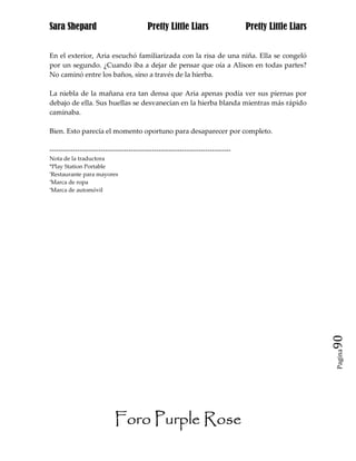 Sara Shepard                              Pretty Little Liars                    Pretty Little Liars


En el exterior, Aria escuchó familiarizada con la risa de una niña. Ella se congeló
por un segundo. ¿Cuando iba a dejar de pensar que oía a Alison en todas partes?
No caminó entre los baños, sino a través de la hierba.

La niebla de la mañana era tan densa que Aria apenas podía ver sus piernas por
debajo de ella. Sus huellas se desvanecían en la hierba blanda mientras más rápido
caminaba.

Bien. Esto parecía el momento oportuno para desaparecer por completo.

------------------------------------------------------------------------------
Nota de la traductora
*Play Station Portable
*Restaurante para mayores

*Marca de ropa

*Marca de automóvil




                                                                                                       90
                                                                                                       Pagina




                           Foro Purple Rose
 