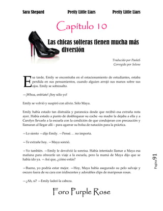 Sara Shepard                      Pretty Little Liars        Pretty Little Liars


                       Capítulo 10
                 Las chicas solteras tienen mucha más
aa                     diversión
                                                             Traducido por PaolaS
                                                              Corregido por Selene




E
      sa tarde, Emily se encontraba en el estacionamiento de estudiantes, estaba
      perdida en sus pensamientos, cuando alguien arrojó sus manos sobre sus
      ojos. Emily se sobresalto.

—¡Whoa, enfríate! ¡Soy sólo yo!

Emily se volvió y suspiró con alivio. Sólo Maya.

Emily había estado tan distraída y paranoica desde que recibió esa extraña nota
ayer. Había estado a punto de desbloquear su coche -su madre la dejaba a ella y a
Carolyn llevarlo a la escuela con la condición de que condujeran con precaución y
llamaran al llegar allí – para agarrar su bolsa de natación para la práctica.

—Lo siento —dijo Emily. —Pensé. . . no importa.

—Te extrañe hoy. —Maya sonrió.

—Yo también. —Emily le devolvió la sonrisa. Había intentado llamar a Maya esa
mañana para ofrecerle un viaje a la escuela, pero la mamá de Maya dijo que se        91
había ido ya. —Así que, ¿cómo estás?
                                                                                     Pagina


—Bueno, yo podría estar mejor. —Hoy, Maya había asegurado su pelo salvaje y
oscuro fuera de su cara con iridiscentes y adorables clips de mariposas rosas.

—¿Ah, sí? —Emily ladeó la cabeza.


                     Foro Purple Rose
 