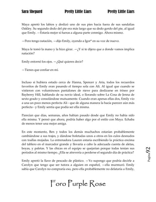 Sara Shepard                   Pretty Little Liars             Pretty Little Liars


Maya apretó los labios y deslizó uno de sus pies hacia fuera de sus sandalias
Oakley. Su segundo dedo del pie era más largo que su dedo gordo del pie, al igual
que Emily. —Estaría mejor si fueras a alguna parte conmigo. Ahora mismo.

—Pero tengo natación, —dijo Emily, oyendo a Igor* en su voz de nuevo.

Maya le tomó la mano y la hizo girar. —¿Y si te dijera que a donde vamos implica
natación?

Emily entornó los ojos. —¿Qué quieres decir?

—Tienes que confiar en mí.



Incluso si hubiera estado cerca de Hanna, Spencer y Aria, todos los recuerdos
favoritos de Emily eran pasando el tiempo sola con Ali. Al igual que cuando se
vistieron con voluminosos pantalones de nieve para deslizarse en trineo por
Bayberry Hill, hablando de su novio ideal, o llorando sobre La Cosa de Jenna de
sexto grado y consolándose mutuamente. Cuando eran apenas ellas dos, Emily vio
a una un poco menos perfecta Ali - que de alguna manera la hacía parecer aún más
perfecta - y Emily sentía que podía ser ella misma.

Parecían que días, semanas, años habían pasado desde que Emily no había sido
ella misma. Y pensó que ahora, podría haber algo por el estilo con Maya. Echaba
de menos tener una mejor amiga.

En este momento, Ben y todos los demás muchachos estarían probablemente
cambiándose a sus trajes, y dándose bofetadas unos a otros en los culos desnudos
con toallas mojadas. La entrenadora Lauren estaría escribiendo la práctica encima
del tablero en el marcador grande y llevaría a cabo la adecuada cuenta de aletas,
boyas, y paletas. Y las chicas en el equipo se quejarían porque todas tenían sus      92
períodos al mismo tiempo. ¿Ella se atrevería a perderse el segundo día de práctica?
                                                                                      Pagina


Emily apretó la llave de pescado de plástico. —Yo supongo que podría decirle a
Carolyn que tengo que ser tutora a alguien en español, —ella murmuró. Emily
sabía que Carolyn no compraría eso, pero ella probablemente no delataría a Emily,




                     Foro Purple Rose
 