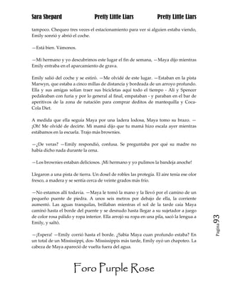 Sara Shepard                     Pretty Little Liars              Pretty Little Liars

tampoco. Chequeo tres veces el estacionamiento para ver si alguien estaba viendo,
Emily sonrió y abrió el coche.

—Está bien. Vámonos.

—Mi hermano y yo descubrimos este lugar el fin de semana, —Maya dijo mientras
Emily entraba en el aparcamiento de grava.

Emily salió del coche y se estiró. —Me olvidé de este lugar. —Estaban en la pista
Marwyn, que estaba a cinco millas de distancia y bordeada de un arroyo profundo.
Ella y sus amigas solían traer sus bicicletas aquí todo el tiempo - Ali y Spencer
pedaleaban con furia y por lo general al final, empataban - y paraban en el bar de
aperitivos de la zona de natación para comprar deditos de mantequilla y Coca-
Cola Diet.

A medida que ella seguía Maya por una ladera lodosa, Maya tomo su brazo. —
¡Oh! Me olvidé de decirte. Mi mamá dijo que tu mamá hizo escala ayer mientras
estábamos en la escuela. Trajo más brownies.

—¿De veras? —Emily respondió, confusa. Se preguntaba por qué su madre no
había dicho nada durante la cena.

—Los brownies estaban deliciosos. ¡Mi hermano y yo pulimos la bandeja anoche!

Llegaron a una pista de tierra. Un dosel de robles las protegía. El aire tenía ese olor
fresco, a madera y se sentía cerca de veinte grados más frío.

—No estamos allí todavía. —Maya le tomó la mano y la llevó por el camino de un
pequeño puente de piedra. A unos seis metros por debajo de ella, la corriente
aumentó. Las aguas tranquilas, brillaban mientras el sol de la tarde caía Maya
caminó hasta el borde del puente y se desnudo hasta llegar a su sujetador a juego
de color rosa pálido y ropa interior. Ella arrojó su ropa en una pila, sacó la lengua a   93
Emily, y saltó.
                                                                                          Pagina


—¡Espera! —Emily corrió hasta el borde. ¿Sabia Maya cuan profundo estaba? En
un total de un Mississippi, dos- Mississippis más tarde, Emily oyó un chapoteo. La
cabeza de Maya apareció de vuelta fuera del agua.




                      Foro Purple Rose
 