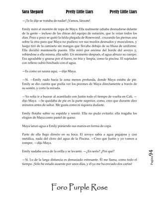 Sara Shepard                    Pretty Little Liars             Pretty Little Liars

—¡Te lo dije se trataba de nadar! ¡Vamos, lánzate!

Emily miró al montón de ropa de Maya. Ella realmente odiaba desnudarse delante
de la gente – incluso de las chicas del equipo de natación, que la veían todos los
días. Poco a poco se quitó la falda plegada de Rosewood , cruzando las piernas una
sobre la otra para que Maya no pudiera ver sus muslos desnudos y musculosos, y
luego tiró de la camiseta sin mangas que llevaba debajo de su blusa de uniforme.
Ella decidió mantenerla puesta. Ella miró por encima del borde del arroyo y,
robándose a ella misma, ella saltó. Un momento después, el agua abrazo su cuerpo.
Era agradable y gruesa por el barro, no fría y limpia, como la piscina. El sujetador
con relleno subió hinchado con el agua.

—Es como un sauna aquí, —dijo Maya.

—Sí. —Emily nado hacia la zona menos profunda, donde Maya estaba de pie.
Emily se dio cuenta que podía ver los pezones de Maya directamente a través de
su sostén, y corto la mirada.

—Yo solía ir a bucear al acantilado con Justin todo el tiempo de vuelta en Cali, —
dijo Maya. —Se quedaba de pie en la parte superior, como, creo que durante diez
minutos antes de saltar. Me gusta como ni siquiera dudaste.

Emily flotaba sobre su espalda y sonrió. Ella no pudo evitarlo: ella tragaba los
elogios de Maya como pastel de queso.

Maya lanzo agua a Emily poniendo sus manos en forma de copa.

Parte de ella llego directo en su boca. El arroyo sabía a agua pegajosa y casi
metálica, nada del cloro del agua de la Piscina. —Creo que Justin y yo vamos a
romper, —dijo Maya.

Emily nadaba cerca de la orilla y se levantó. —¿En serio? ¿Por qué?                    94
                                                                                       Pagina

—Sí. Lo de la larga distancia es demasiado estresante. Él me llama, como todo el
tiempo. ¡Sólo he estado ausente por unos días, y él ya me ha enviado dos cartas!




                     Foro Purple Rose
 