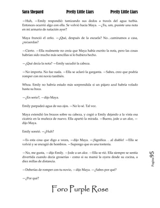 Sara Shepard                  Pretty Little Liars            Pretty Little Liars

—Huh, —Emily respondió: tamizando sus dedos a través del agua turbia.
Entonces ocurrió algo con ella. Se volvió hacia Maya. —¿Tu, um, pusiste una nota
en mi armario de natación ayer?

Maya frunció el ceño. —¿Qué, después de la escuela? No…caminamos a casa,
¿recuerdas?

—Cierto. —Ella realmente no creía que Maya había escrito la nota, pero las cosas
habrían sido mucho más sencillas si lo hubiera hecho.

—¿Qué decía la nota? —Emily sacudió la cabeza.

—No importa. No fue nada. —Ella se aclaró la garganta. —Sabes, creo que podría
romper con mi novio también.

Whoa. Emily no habría estado más sorprendida si un pájaro azul habría volado
hasta su boca.

—¿En serio?, —dijo Maya.

Emily parpadeó agua de sus ojos. —No lo sé. Tal vez.

Maya extendió los brazos sobre su cabeza, y cogió a Emily dejando a la vista esa
cicatriz en la muñeca de nuevo. Ella apartó la mirada. —Bueno, jode a un alce, —
dijo Maya.

Emily sonrió. —¿Huh?

—Es esta cosa que digo a veces, —dijo Maya. —¡Significa. . .al diablo! —Ella se
volvió y se encogió de hombros. —Supongo que es una tontería.

—No, me gusta, —dijo Emily. —Jode a un alce. —Ella se rió. Ella siempre se sentía   95
divertida cuando decía groserías - como si su mamá la oyera desde su cocina, a
                                                                                    Pagina

diez millas de distancia.

—Deberías de romper con tu novio, —dijo Maya. —¿Sabes por qué?

—¿Por qué?


                    Foro Purple Rose
 