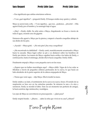 Sara Shepard                    Pretty Little Liars             Pretty Little Liars


—Eso significaría que ambas estaríamos solteras.

—Y eso ¿qué significa? —preguntó Emily. El bosque estaba muy quieto y callado.

Maya se acercó más a ella. —Y eso significa…que nos…podemos…¡divertir!. —Ella
agarró Emily por el hombro y la sumergió bajo el agua.

—¡Hey! —Emily chilló. Se echó atrás a Maya, chapaleando su brazo a través de
toda el agua, creando una ola gigante.

Entonces ella agarró a Maya por la pierna y empezó a hacerle cosquillas debajo de
sus dedos de los pies.

—¡Ayuda! —Maya gritó. —¡No mis pies! ¡Soy muy cosquillosa!

—¡He encontrado tu debilidad! —Emily cantó, maniáticamente arrastrando a Maya
hacia la cascada. Maya logró soltar su pie y se abalanzó sobre los hombros de
Emily por detrás. Las manos de Maya vagaban hacia arriba a los lados de Emily, a
continuación, hasta el estómago, donde ella le hacía cosquillas. Emily chilló.

Finalmente empujó a Maya a una pequeña cueva en las rocas.

—¡Espero que no hallan murciélagos aquí! —Maya chilló. Vigas de la luz solar se
filtraban a través de pequeños orificios perforados de la cueva, lo que hacia un
halo alrededor de la parte superior de la cabeza empapada de Maya.

—Tienes que venir aquí, —dijo Maya. Ella le tendió la mano.

Emily estaba a su lado, el sentimiento de la cueva era suave, fresco. El sonido de su
respiración se hizo eco en las estrechas paredes. Se miraron la una a la otra y
sonrieron. Emily se mordió el labio. Este era un momento tan perfecto de amigas,        96
la hacía sentirse algo melancolía y nostálgica.
                                                                                        Pagina


Los ojos de Maya se convirtieron en preocupación. —¿Qué pasa?

Emily respiró hondo. —¿Bueno. . . sabes la niña que vivió en tu casa? ¿Alison?




                     Foro Purple Rose
 
