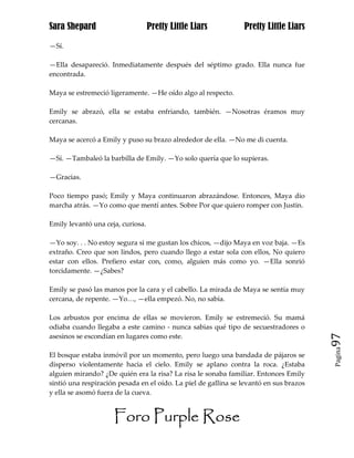 Sara Shepard                       Pretty Little Liars          Pretty Little Liars

—Sí.

—Ella desapareció. Inmediatamente después del séptimo grado. Ella nunca fue
encontrada.

Maya se estremeció ligeramente. —He oído algo al respecto.

Emily se abrazó, ella se estaba enfriando, también. —Nosotras éramos muy
cercanas.

Maya se acercó a Emily y puso su brazo alrededor de ella. —No me di cuenta.

—Sí. —Tambaleó la barbilla de Emily. —Yo solo quería que lo supieras.

—Gracias.

Poco tiempo pasó; Emily y Maya continuaron abrazándose. Entonces, Maya dio
marcha atrás. —Yo como que mentí antes. Sobre Por que quiero romper con Justin.

Emily levantó una ceja, curiosa.

—Yo soy. . . No estoy segura si me gustan los chicos, —dijo Maya en voz baja. —Es
extraño. Creo que son lindos, pero cuando llego a estar sola con ellos, No quiero
estar con ellos. Prefiero estar con, como, alguien más como yo. —Ella sonrió
torcidamente. —¿Sabes?

Emily se pasó las manos por la cara y el cabello. La mirada de Maya se sentía muy
cercana, de repente. —Yo…, —ella empezó. No, no sabía.

Los arbustos por encima de ellas se movieron. Emily se estremeció. Su mamá
odiaba cuando llegaba a este camino - nunca sabias qué tipo de secuestradores o
asesinos se escondían en lugares como este.                                             97
                                                                                        Pagina

El bosque estaba inmóvil por un momento, pero luego una bandada de pájaros se
disperso violentamente hacia el cielo. Emily se aplano contra la roca. ¿Estaba
alguien mirando? ¿De quién era la risa? La risa le sonaba familiar. Entonces Emily
sintió una respiración pesada en el oído. La piel de gallina se levantó en sus brazos
y ella se asomó fuera de la cueva.


                     Foro Purple Rose
 
