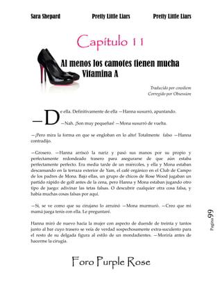 Sara Shepard                   Pretty Little Liars            Pretty Little Liars



                       Capítulo 11
               Al menos los camotes tienen mucha
hh                   Vitamina A
                                                            Traducido por cowdiem
                                                           Corregido por Obsession




      D
               e ella. Definitivamente de ella —Hanna susurró, apuntando.

—              —Nah. ¡Son muy pequeñas! —Mona susurró de vuelta.

—¡Pero mira la forma en que se engloban en lo alto! Totalmente falso —Hanna
contradijo.

—Grosero. —Hanna arriscó la nariz y pasó sus manos por su propio y
perfectamente redondeado trasero para asegurarse de que aún estaba
perfectamente perfecto. Era media tarde de un miércoles, y ella y Mona estaban
descansando en la terraza exterior de Yam, el café orgánico en el Club de Campo
de los padres de Mona. Bajo ellas, un grupo de chicos de Rose Wood jugaban un
partido rápido de golf antes de la cena, pero Hanna y Mona estaban jugando otro
tipo de juego: adivinar las tetas falsas. O descubrir cualquier otra cosa falsa, y
había muchas cosas falsas por aquí.

—Si, se ve como que su cirujano lo arruinó —Mona murmuró. —Creo que mi
mamá juega tenis con ella. Le preguntaré.                                            99
                                                                                     Pagina

Hanna miró de nuevo hacia la mujer con aspecto de duende de treinta y tantos
junto al bar cuyo trasero se veía de verdad sospechosamente extra-suculento para
el resto de su delgada figura al estilo de un mondadientes. —Moriría antes de
hacerme la cirugía.




                    Foro Purple Rose
 