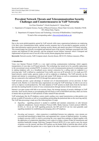 Network and Complex Systems www.iiste.org
ISSN 2224-610X (Paper) ISSN 2225-0603 (Online)
Vol.3, No.2, 2013-
1
Prevalent Network Threats and Telecommunication Security
Challenges and Countermeasures in VoIP Networks
Eze Elias Chinedum1
*, Elechi Onyekachi O.1
, Sijing Zhang2
1. Department of Computer Science, Faculty of Physical Sciences, Ebonyi State University Abakaliki, P.M.B.
053, Ebonyi State, Nigeria.
2. Department of Computer Science and Technology, University Of Bedfordshire, United Kingdom.
*E-mail of the corresponding author: elias.eze@study.beds.ac.uk
Abstract
Due to the recent global popularity gained by VoIP network while many organisations/industries are employing
it for their voice communication needs, optimal security assurance has to be provided to guarantee security of
their data/information against present day teeming security threats and attacks prevalent in IP-based networks.
This research paper has critically investigated and analysed most of the security challenges associated with VoIP
systems and traditional IP data networks; and has proposed several defence measures which if designed and
implemented will prevent most (if not all) of the security threats plaguing these networks.
Keywords: Network security, VoIP, Computer attack, Security threats, SIP, H.323, Defence measures, IPSec.
1. Introduction
Voice over Internet Protocol (VoIP) is a very rapid evolving communication technology which supports
transportation of voice data via IP based networks. This technology has turned out to be a possible replacement
to the conventional circuit switched PSTN. It consists of a web of communication protocols or technologies used
in making telephone calls via a broadband access internet connection by a calling node (or endpoint) to a
receiving node. VoIP is defined as a packetized Voice traffic sent over an IP network [1]. It is made up of IP-
based network, control nodes, gateway nodes as well as endpoints or telephones. The VoIP networks use the
intranet and internet to communicate with local and remote VoIP phones as well as communicate with phones
that are connected to the traditional PSTN [2] through their gateway nodes.
VoIP networks provide a great advantage of minimal cost of telecommunication service provision. In their
research work, Butcher et al claim that many organisations are using the VoIP technology in order to cut cost as
well as to improve overall productivity. The wide adoption of VoIP systems no doubt stems from the fact that it
provides far reaching benefits in terms of voice communications through internet with the minimal cost.
Internet is an open system with little or no security, hence, the teeming increase of security challenges in VoIP
networks. Such security threats as eavesdropping and toll fraud as well as DoS/DDoS and many others are forms
of attacks that are prevalent in VoIP and hosts of other related IP data networks.
VoIP technologies like the IP telephony system entails sending voice signal transmissions as data packets over
private or public IP networks as well as re-assembling and decoding the packetized data on the receiving end [4].
The VoIP data processing is made up of the following three (3) steps:
 Signalling – signalling protocol is needed to establish and maintain connections or calls between
endpoints (telephones). Session Initiation Protocol (SIP), Media Gateway Control protocol (MGCP),
H.3232, [3, 14] etc are VoIP signalling protocols, but SIP and H.323 are two most generally used
signalling standards for establishing and managing calls in IP telephony.
 Encoding and transport – when connection is established between two endpoints, voice streams are
converted and transmitted in digital form, and segmented into a stream of digitised packets. An analog-
to-digital converter (ADC) is used in converting the voice signal from analogue to digital together with
the application of compression algorithms (voice codecs) to reduce volume of data for transmission and
minimise bandwidth wastage. Real-time Transport Protocol (RTP) [5] is now used to carry the stream
of packets over the internet, and these RTP packets use the header fields to hold the data which will be
used to reassemble the packets into a voice signal at the other endpoint of the connection to enable the
 
