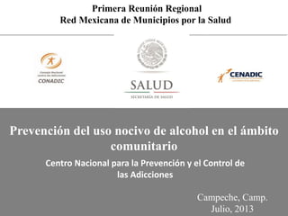 Primera Reunión Regional
Red Mexicana de Municipios por la Salud
Campeche, Camp.
Julio, 2013
Centro Nacional para la Prevención y el Control de
las Adicciones
Prevención del uso nocivo de alcohol en el ámbito
comunitario
 