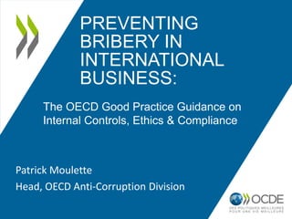 PREVENTING
             BRIBERY IN
             INTERNATIONAL
             BUSINESS:
     The OECD Good Practice Guidance on
     Internal Controls, Ethics & Compliance



Patrick Moulette
Head, OECD Anti-Corruption Division
 