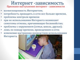 Интернет -зависимость
Признаки наступления интернет - зависимости
• всепоглощенность Интернетом;
• потребность проводить в сети все больше времени,
• проблемы контроля времени
• при не использовании Интернета возникают
симптомы отмены, причиняющие беспокойство;
• проблемы с окружением (семья, школа, друзья);
• ложь по поводу времени, проведенном в сети;
• изменение настроения посредством использования
Интернета.
 