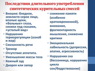 Последствиядлительногоупотребления
синтетическихкурительныхсмесей
• Внешне: бледное,
землисто-серое лицо,
впалые щеки,
«больные» глаза,
синяки под глазами,
«усталый вид»
• Нарушения
терморегуляции (озноб
и жар)
• Смазанность речи
• Тремор
• Отсутствие аппетита.
• Уменьшение массы тела
• Кожный зуд
• Диарея или запор
• снижение памяти
(особенно
кратковременной),
внимания,
фрагментарность
мышления, снижение
критики
• Эмоциональная
лабильность (депрессия,
апатия, агрессивность)
• Нарушения сна
(бессонница, нарушение
цикла
сон/бодрствование)
 