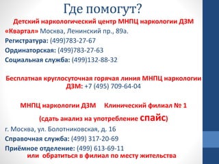Где помогут?
Детский наркологический центр МНПЦ наркологии ДЗМ
«Квартал» Москва, Ленинский пр., 89а.
Регистратура: (499)783-27-67
Ординаторская: (499)783-27-63
Социальная служба: (499)132-88-32
Бесплатная круглосуточная горячая линия МНПЦ наркологии
ДЗМ: +7 (495) 709-64-04
МНПЦ наркологии ДЗМ Клинический филиал № 1
(сдать анализ на употребление спайс)
г. Москва, ул. Болотниковская, д. 16
Справочная служба: (499) 317-20-69
Приёмное отделение: (499) 613-69-11
или обратиться в филиал по месту жительства
 