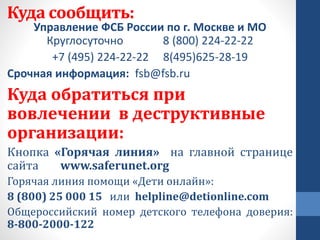 Куда сообщить:
Управление ФСБ России по г. Москве и МО
Круглосуточно 8 (800) 224-22-22
+7 (495) 224-22-22 8(495)625-28-19
Срочная информация: fsb@fsb.ru
Куда обратиться при
вовлечении в деструктивные
организации:
Кнопка «Горячая линия» на главной странице
сайта www.saferunet.org
Горячая линия помощи «Дети онлайн»:
8 (800) 25 000 15 или helpline@detionline.com
Общероссийский номер детского телефона доверия:
8-800-2000-122
 