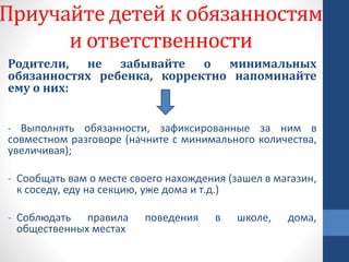 Приучайте детей к обязанностям
и ответственности
Родители, не забывайте о минимальных
обязанностях ребенка, корректно напоминайте
ему о них:
- Выполнять обязанности, зафиксированные за ним в
совместном разговоре (начните с минимального количества,
увеличивая);
- Сообщать вам о месте своего нахождения (зашел в магазин,
к соседу, еду на секцию, уже дома и т.д.)
- Соблюдать правила поведения в школе, дома,
общественных местах
 