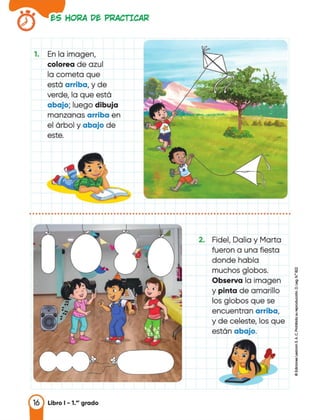 tS HORA Dt PRACTICAR
1. En la imagen,
colorea de azul
la cometa que
está arriba, y de
verde, la que está
abajo; luego dibuja
manzanas arriba en
el árbol y abajo de
este.
....................................................................................
2. Fidel, Dalia y Marta
fueron a una fiesta
donde había
muchos globos.
Observa la imagen
y pinta de amarillo
los globos que se
encuentran arriba,
y de celeste, los que
están abajo.
¡;¡
i<.J
.,
"'
1
1..
16 Libro 1 - 1.•• grado
 