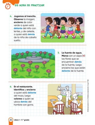 es HORA Dt PRACTICAR
4. Jugamos al trencito.
Observa la imagen;
encierra de color
verde a quien estó
delante del niño con
lentes, y de celeste,
a quien estó detrás
de la niña de cabello
suelto.
• • • • • • • • • • • • • • • • • • • • • • • • • • • • • • • • • • • • • • • • • • • • • • • • • • • • • • • • • • • • • • • • • • • • • • • • • • • • • • • • • • • •
S. La fuente de agua.
Marca con un aspa (X)
las flores que se
encuentran detrás
de la fuente, luego
encierra las que estón
delante de la fuente.
�
.................................................................................... �
�
6. En el restaurante. "
t
Identifica y encierra
a quien estó delante ¡;¡
del mozo, luego
i
colorea a quien se <.J
ubica detrás del
.,
"'
hombre con gorra. 1
i..
20 Libro 1 - 1.•• grado
 
