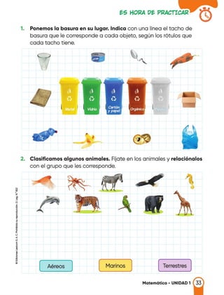 1. Ponemos la basura en su lugar. Indica con una línea el tacho de
basura que le corresponde a cada objeto, según los rótulos que
cada tacho tiene.
2. Clasificamos algunos animales. Fíjate en los animales y relaciónalos
con el grupo que les corresponde.
[
Marinos
] [
Terrestres
]
¡¡¡
•.
z
g
d
!•
1<.J
<
"'
1
i..
[ )
Aéreos
Matemática - UNIDAD 1 33
 