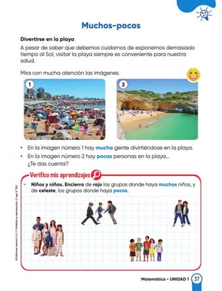 Muchos-pocos
Divertirse en la playa
A pesar de saber que debemos cuidarnos de exponernos demasiado
tiempo al Sol, visitar la playa siempre es conveniente para nuestra
salud.
..
"",. '
' ' -.
.. •1�·
,;- -.
·. ...
Mira con mucha atención las imógenes.
• En la imagen número 1 hay mucha gente divirtiéndose en la playa.
• En la imagen número 2 hay pocas personas en la playa...
¿Te das cuenta?
Verifico mis aprendizajes
• Niños y niñas. Encierra de rojo los grupos donde haya muchos niños, y
de celeste, los grupos donde haya pocos.
Matemática - UNIDAD 1
�
 