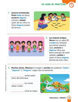 1. Lectura entretenida.
Pinta todos los libros,
encierra algunos
colores y señala
quién de los niños no
tiene ninguna pareja
de lectura.
f:.S HOl<A Df:. Pl<ACTICAR
--
,---.,_,,.
........
•••••••••••••••••••••••••••••••••••••••••••••••••••••••••••••••••••••••••••••••••••
2. Los mejores amigos.
Marca con un aspa (X)
a todos los niños(as)
que tienen zapatos
rojos, encierra a
algunos niños que
llevan prendas de vestir
celeste y señala a
quien no lleva ninguna
prenda de color claro.
...................................................................................
Muchos cisnes. Observa la imagen y escribe las palabras "todos",
"algunos" o "ninguno", según sea conveniente.
cisnes estón
------
fuera del estanque.
los cisnes
------
saben nadar.
______ cisne es negro.
Matemática - UNIDAD 1
 