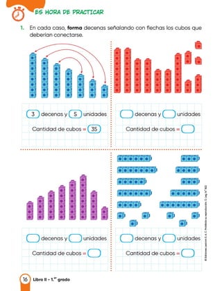 �S HOf<A D� Pl<ACTICA�
1. En cada caso, forma decenas señalando con flechas los cubos que
deberían conectarse.
Cantidad de cubos=
decenas y unidades
.......__� '-----'
•
•
•
•
•
•
•
•
•
unidades :
Cantidad de cubos = 35
3 decenas y 5
•
•
• • •
• • • •
• • • •
• • • • • •
• • • • • •
• • • •
•
•
•
•
•
•
•
•
•
•
•
•
•
•
•
•
•
•
•
•
•
•
•
•
•
•
•
•
• • • • • • • • • • • • • • • • • • • • • • • • • • • • • • • • • • • • • • • • • • • • • • • • • • • • • • • • • • • • • • • • • • • • • • • • • • • • • • • • • • • •
fi&, a
�
<J
.,
unidades �
i
Cantidad de cubos=
decenas y
.......__� ..__
•
: l•f•f•f•í•í·�
•
•
•
•
•
•
•
•
•
•
•
•
•
= r.r.r.r.r.r.�
•
•
•
= ,.r.r.r.�
•
•
•
•
•
•
•
•
•
•
•
•
•
decenas y unidades :
•
•
•
•
•
Cantidad de cubos = :
•
•
•
•
•
•
•
 