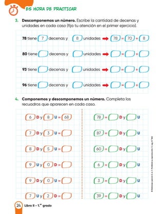 �S HOf<A D� Pl<ACTICA�
3. Descomponemos un número. Escribe la cantidad de decenas y
unidades en cada caso (fija tu atención en el primer ejercicio).
78 tiene 7 decenas y 8 unidades • 78 = 70 + 8
80 tiene decenas y
-./ _./ = -./ + -./
unidades•
_.., -
- +
96tiene decenas y -
- +
4. Componemos y descomponemos un número. Completa los
recuadros que aparecen en cada caso.
•
•
•
•
6 Dy 8 U= 68 •
78 Dy u
• -
-
•
•
•
•
•
•
•
•
7 Dy 3 U= •
87 Dy u
• -
-
•
•
ª
•
• •
• z
• _g,
•
• e
8 Dy 5 U= •
60 Dy u
• -
-
•
•
•
•
•
•
• a
•
9 Uy o D= •
6 Dy u
• -
-
•
•
• <J
•
• .,
• �
•
i
•
9 Dy o U= •
3 Dy u
• -
-
•
•
•
•
•
•
•
•
7 Uy 2 D= •
39 Dy u
-
• -
•
Libro 11 - 1.•• grado
 