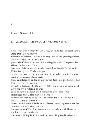 1
Primary Source 13.0
LIN ZEXU, LETTER TO QUEEN VICTORIA (1839)1
This letter was written by Lin Zexu, an important official in the
Qing Dynasty, to Queen
Victoria of Britain. He wrote in response to the growing opium
trade in China. For nearly 300
years, the Chinese had desired nothing from the Europeans but
silver. In the late 1700s,
however, British merchants discovered an insatiable desire in
China for opium. Traders began
delivering every greater quantities of the substance to Chinese
territorial waters, where their
local counterparts added it to growing domestic production. (At
this time, opium was not
illegal in Britain.) By the early 1800s, the drug was being used
very widely in China and was
causing terrible social and health problems. The letter
announced that China would no longer
tolerate the selling of opium and would take actions against
traders. Commissioner Lin’s
words, which treat Britain as a tributary state dependent on the
benevolence of China, reflect
the arrogance China had towards the outside world. However,
the letter also reveals the
tensions building in China and the unsettling implications of
 