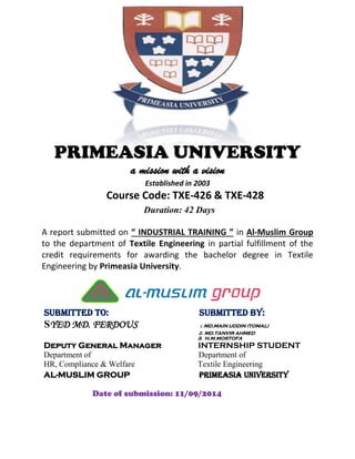 PRIMEASIA UNIVERSITY
a mission with a vision
Established in 2003
Course Code: TXE-426 & TXE-428
Duration: 42 Days
A report submitted on “ INDUSTRIAL TRAINING ” in Al-Muslim Group
to the department of Textile Engineering in partial fulfillment of the
credit requirements for awarding the bachelor degree in Textile
Engineering by Primeasia University.
Submitted To: Submitted By:
SYED MD. FERDOUS 1. MD.MAIN UDDIN (TOMAL)
2. MD.TANVIR AHMED
3. H.M.MOSTOFA
Deputy General Manager INTERNSHIP STUDENT
Department of Department of
HR, Compliance & Welfare Textile Engineering
AL-MUSLIM GROUP PRIMEASIA UNIVERSITY
Date of submission: 11/09/2014
 