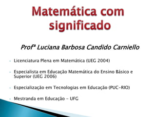 Profª Luciana Barbosa Candido Carniello

•   Licenciatura Plena em Matemática (UEG 2004)

•   Especialista em Educação Matemática do Ensino Básico e
    Superior (UEG 2006)

•   Especialização em Tecnologias em Educação (PUC-RIO)

•   Mestranda em Educação - UFG
 
