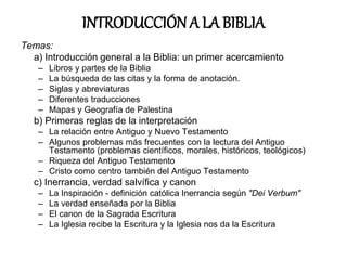 INTRODUCCIÓN A LA BIBLIA
Temas:
a) Introducción general a la Biblia: un primer acercamiento
– Libros y partes de la Biblia
– La búsqueda de las citas y la forma de anotación.
– Siglas y abreviaturas
– Diferentes traducciones
– Mapas y Geografía de Palestina
b) Primeras reglas de la interpretación
– La relación entre Antiguo y Nuevo Testamento
– Algunos problemas más frecuentes con la lectura del Antiguo
Testamento (problemas científicos, morales, históricos, teológicos)
– Riqueza del Antiguo Testamento
– Cristo como centro también del Antiguo Testamento
c) Inerrancia, verdad salvífica y canon
– La Inspiración - definición católica Inerrancia según "Dei Verbum"
– La verdad enseñada por la Biblia
– El canon de la Sagrada Escritura
– La Iglesia recibe la Escritura y la Iglesia nos da la Escritura
 