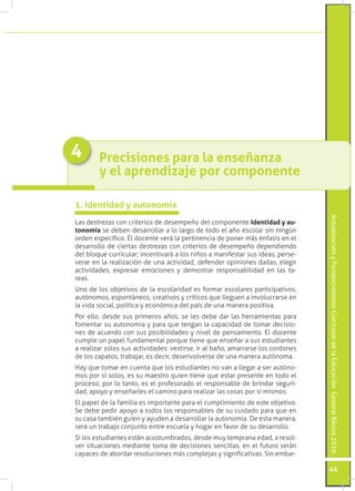Actualización y Fortalecimiento Curricular de la Educación General Básica 2010 
45 
Las destrezas con criterios de desempeño del componente Identidad y au-tonomía 
se deben desarrollar a lo largo de todo el año escolar sin ningún 
orden específico. El docente verá la pertinencia de poner más énfasis en el 
desarrollo de ciertas destrezas con criterios de desempeño dependiendo 
del bloque curricular; incentivará a los niños a manifestar sus ideas, perse-verar 
en la realización de una actividad, defender opiniones dadas, elegir 
actividades, expresar emociones y demostrar responsabilidad en las ta-reas. 
Uno de los objetivos de la escolaridad es formar escolares participativos, 
autónomos, espontáneos, creativos y críticos que lleguen a involucrarse en 
la vida social, política y económica del país de una manera positiva. 
Por ello, desde sus primeros años, se les debe dar las herramientas para 
fomentar su autonomía y para que tengan la capacidad de tomar decisio-nes 
de acuerdo con sus posibilidades y nivel de pensamiento. El docente 
cumple un papel fundamental porque tiene que enseñar a sus estudiantes 
a realizar solos sus actividades: vestirse, ir al baño, amarrarse los cordones 
de los zapatos, trabajar, es decir, desenvolverse de una manera autónoma. 
Hay que tomar en cuenta que los estudiantes no van a llegar a ser autóno-mos 
por sí solos, es su maestro quien tiene que estar presente en todo el 
proceso; por lo tanto, es el profesorado el responsable de brindar seguri-dad, 
apoyo y enseñarles el camino para realizar las cosas por sí mismos. 
El papel de la familia es importante para el cumplimiento de este objetivo. 
Se debe pedir apoyo a todos los responsables de su cuidado para que en 
su casa también guíen y ayuden a desarrollar la autonomía. De esta manera, 
será un trabajo conjunto entre escuela y hogar en favor de su desarrollo. 
Si los estudiantes están acostumbrados, desde muy temprana edad, a resol-ver 
situaciones mediante toma de decisiones sencillas, en el futuro serán 
capaces de abordar resoluciones más complejas y significativas. Sin embar- 
1. Identidad y autonomía 
Precisiones para la enseñanza 
y el aprendizaje por componente 
4 
 