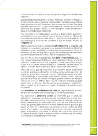 Actualización y Fortalecimiento Curricular de la Educación General Básica 2010 
55 
Estos dos aspectos preparan al educando para la adquisición de la lectura 
y escritura. 
Que los estudiantes escuchen es la mejor manera de fomentar el lenguaje y 
la alfabetización, ya que desde la intuición saben que la lengua constituye 
una transacción oral: se intercambian sonidos para comunicarse. Se espera 
que la lectura en voz alta por parte del docente se convierta en una rutina 
en el aula. Para que sea efectiva, los libros escogidos tienen que ser varia-dos 
y de interés para sus estudiantes. 
Para desarrollar la macrodestreza de escuchar, el docente tiene que ser ex-presivo 
al leer, crear expectativas y leer el libro sin enseñar los dibujos, de 
esta manera los estudiantes desarrollan la capacidad de representar accio-nes, 
personajes y escenarios en su mente, lo que les ayuda a mejorar su 
comprensión. 
Además, es fundamental que el docente reflexione sobre el lenguaje oral 
junto con sus estudiantes, para que vayan reconociendo algún sonido difícil 
o diferente, en una palabra larga o corta, sonidos que se repitan dentro de 
una misma palabra, en las palabras iguales, en distintas que hacen referen-cia 
al mismo elemento (sinónimos) y en opuestas (antónimos). 
Otro aspecto esencial es el desarrollo de la conciencia semántica, que per-mite 
comprender los significados que tienen las palabras, frases, oraciones 
y párrafos, es decir, entender que una palabra puede tener distintos signi-ficados 
que se pueden diferenciar según el contexto (la palabra estrella no 
significa lo mismo en un cuento que en una explicación astronómica). 
Incluso se espera que los estudiantes escuchen otros textos orales como 
canciones, publicidades, biografías animadas, audiovisuales, segmentos de 
programas de televisión que miran, escenas de películas, textos de la tradi-ción 
oral del lugar donde habitan, entre otras actividades orales. La idea es 
que los estudiantes desarrollen estrategias para la comprensión desde la 
oralidad, en todos los ámbitos de su vida, no solamente en la escuela. Esto 
requiere que los docentes de este nivel escuchen los textos con anteriori-dad 
y preparen las actividades necesarias para lograr el desarrollo en sus 
estudiantes. 
Para discriminar los elementos de un texto, se propone realizar activida-des 
que desarrollen la conciencia léxica y la conciencia fonológica. 
Para desarrollar la conciencia léxica6, es importante que los escolares 
reflexionen y reconozcan que la lengua está formada por una serie de pala-bras 
relacionadas entre sí que sirven para estructurar ideas que comunican 
deseos, sentimientos, acciones, entre otras cosas. En este proceso, se dan 
cuenta de que las ideas tienen un número determinado de palabras que 
siguen un orden en su construcción para tener sentido. También se debe 
ofrecer a los escolares oportunidades de construir oraciones y cambiar el 
orden de las palabras que forman las mismas, para que se den cuenta que 
al cambiar el orden, puede o no modificarse el sentido y que en muchas 
ocasiones las nuevas ideas carecerán de él. 
6 Conciencia léxica. Tomar conciencia de la oración como expresión de ideas, reconocer que la lengua oral está 
formada por una serie determinada de palabras que se relacionan entre si para estructurar ideas. 
 
