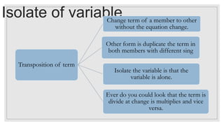 Isolate of variable
Transposition of term
Change term of a member to other
without the equation change.
Other form is duplicate the term in
both members with different sing
Isolate the variable is that the
variable is alone.
Ever do you could look that the term is
divide at change is multiplies and vice
versa.
 