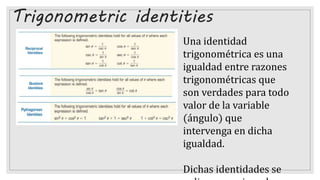 Trigonometric identities
Una identidad
trigonométrica es una
igualdad entre razones
trigonométricas que
son verdades para todo
valor de la variable
(ángulo) que
intervenga en dicha
igualdad.
Dichas identidades se
 