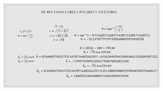 ◦
𝑟 𝑥2 + 𝑦2
𝜃 = tan−1 𝑦
𝑥
◦
ℎ𝑥 = ℎ cos 𝜃
ℎ𝑦 = ℎ sⅈn 𝜃
DE RECTANGULARES A POLARES Y VICEVERSA
7, −5
𝑟 = 7 − 5 2
𝑟 = 49 + 25
𝑟 = 74
𝜃 = tan−1
−5
7
𝜃 = tan−1
( − 0.71428571428571428571428571428571)
𝜃 = −35.537677791974382608859929458258
𝜃 = 20.56 − 180 = 159.44
ℎ = 73 cos 159.44
ℎ = 8.5440037453175311678716483262397 −0.93630493941540936613332849307122
ℎ = −7.9997929091245617358478026812182
ℎ𝑦 = 73 𝑠𝑒𝑛159.44
ℎ𝑦 = 8.5440037453175311678716483262397 0.35118806988037990068702574268117
ℎ𝑦 = 3.0005521843688007314643830919544
 