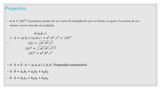 Properties
◦ 𝑎. 𝑎 = 𝑎 2 el producto punto de un vector 𝑎 multiplicado por si mismo es igual a la norma de ese
mismo vector elevado al cuadrado.
◦
𝑎 𝑎1𝑏, 𝑐
𝑎 ⋅ 𝑎 = 𝑎, 𝑏, 𝑐 𝑎, 𝑏, 𝑐 = 𝑎2
, 𝑏2
, 𝑐2
= 𝑎 2
𝑎 = 𝑎2, 𝑏2, 𝑐2
𝑎 2 = 𝑎2, 𝑏2, 𝑐2 2
𝑎 2 = 𝑎2, 𝑏2, 𝑐2
◦ 𝑎 ⋅ 𝑏 = 𝑏 ⋅ 𝑎 = 𝑎, 𝑎, 𝑎 𝑏, 𝑏, 𝑏 Propiedad conmutativa
◦ 𝑎 ⋅ 𝑏 = 𝑎1𝑏1 + 𝑎2𝑏2 + 𝑎3𝑏3
◦ 𝑏 ⋅ 𝑎 = 𝑏1𝑎1 + 𝑏2𝑎2 + 𝑏3𝑎3
 