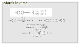 Matriz Inversa
𝐴 =
𝑎 𝑏
𝐶 𝑑
𝐴−1
=
𝑑 − 𝑏
−𝑐 𝑎
𝐴
𝐴 ⋅ 𝐴−1
= 1 𝐴 ⋅ 𝐴−1
=
𝑎𝑝 + 𝑏𝑟 𝑐𝑞 + 𝑏𝑠
𝑐𝑝 + 𝑑𝑟 𝑐𝑞 + 𝑑𝑠
=
1 0
0 1
𝑏𝑢𝑠𝑐𝑎𝑚𝑜𝑠 𝑒𝑙 𝑣𝑎𝑙𝑜𝑟 𝑑𝑒 𝑝, 𝑞, 𝑟, 𝑠
𝑎𝑝 + 𝑏𝑟 = 1 𝑃 =
1 − 𝑏𝑟
𝑎
𝑐𝑞 + 𝑏𝑠 = 0
𝑐𝑝 + 𝑑𝑟 = 0 𝐶
1 − 𝑏𝑟
𝑎
+ 𝑑𝑟 = 0
𝑐𝑞 + 𝑑𝑠 = 1
 
