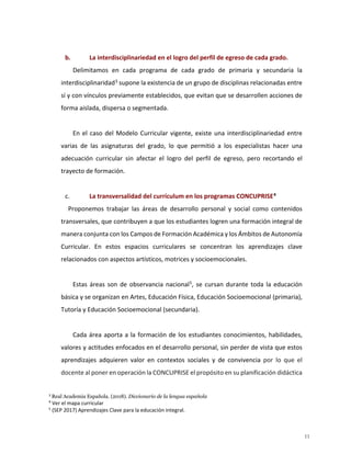b. La interdisciplinariedad en el logro del perfil de egreso de cada grado.
Delimitamos en cada programa de cada grado de primaria y secundaria la
interdisciplinaridad3
supone la existencia de un grupo de disciplinas relacionadas entre
sí y con vínculos previamente establecidos, que evitan que se desarrollen acciones de
forma aislada, dispersa o segmentada.
En el caso del Modelo Curricular vigente, existe una interdisciplinariedad entre
varias de las asignaturas del grado, lo que permitió a los especialistas hacer una
adecuación curricular sin afectar el logro del perfil de egreso, pero recortando el
trayecto de formación.
c. La transversalidad del currículum en los programas CONCUPRISE4
Proponemos trabajar las áreas de desarrollo personal y social como contenidos
transversales, que contribuyen a que los estudiantes logren una formación integral de
manera conjunta con los Campos de Formación Académica y los Ámbitos de Autonomía
Curricular. En estos espacios curriculares se concentran los aprendizajes clave
relacionados con aspectos artísticos, motrices y socioemocionales.
Estas áreas son de observancia nacional5
, se cursan durante toda la educación
básica y se organizan en Artes, Educación Física, Educación Socioemocional (primaria),
Tutoría y Educación Socioemocional (secundaria).
Cada área aporta a la formación de los estudiantes conocimientos, habilidades,
valores y actitudes enfocados en el desarrollo personal, sin perder de vista que estos
aprendizajes adquieren valor en contextos sociales y de convivencia por lo que el
docente al poner en operación la CONCUPRISE el propósito en su planificación didáctica
3
Real Academia Española. (2018). Diccionario de la lengua española
4
Ver el mapa curricular
5
(SEP 2017) Aprendizajes Clave para la educación integral.
11
 