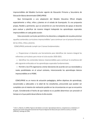 imprescindibles del Modelo Curricular vigente de Educación Primaria y Secundaria de
Educación Básica denominado CONCUPRISE
Que Corresponde a una adaptación del Modelo Educativo Oficial dirigida
especialmente a niños, niñas y jóvenes en el estado de Guanajuato. Es una propuesta
propia, flexible y pertinente, que se convertirá en una herramienta de apoyo al docente
para evaluar y planificar de manera integral trabajando los aprendizajes esperados
imprescindibles en cada grado escolar.
Esta concreción curricular permitirá a los docentes y colegiados de escuelas priorizar
aquellos contenidos curriculares imprescindibles1
para continuar con el proceso formativo
de los niños, niñas y jóvenes.
CONCUPRISE pretende cumplir con 3 tareas fundamentales:
• Proporcionar al docente una herramienta para identificar de manera integral los
referentes curriculares para iniciar el ciclo escolar 2020-2021.
• Identificar los contenidos básicos imprescindibles para continuar la enseñanza del
año siguiente enfocados en los aprendizajes esperados fundamentales.
• Permitir a los CTE organizarse y tomar decisiones de acuerdo con sus necesidades y
reales posibilidades en el actual contexto, intencionando los aprendizajes básicos
imprescindibles en el PEMC.
CONCUPRISE es un marco de actuación pedagógica, define objetivos de aprendizaje,
secuenciados y adecuados a la edad de los estudiantes, procurando que puedan ser
cumplidos con el máximo de realización posible en las circunstancias en que se encuentra
el país. Considerando el hecho de que todavía no es posible determinar con precisión el
tiempo en el que podrá desarrollarse el año escolar.
1
Coll, C. y Martín, E. (2006). Vigencia del debate curricular. Aprendizajes básicos, competencias y estándares. II
Reunión del Comité Intergubernamental del Proyecto Regional de Educación para América Latina y el Caribe
(PRELAC). Santiago de Chile.
6
 