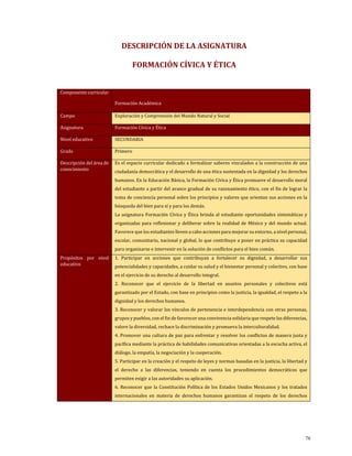DESCRIPCIÓN DE LA ASIGNATURA
FORMACIÓN CÍVICA Y ÉTICA
Componente curricular
Formación Académica
Campo Exploración y Comprensión del Mundo Natural y Social
Asignatura Formación Cívica y Ética
Nivel educativo SECUNDARIA
Grado Primero
Descripción del área de
conocimiento
Es el espacio curricular dedicado a formalizar saberes vinculados a la construcción de una
ciudadanía democrática y el desarrollo de una ética sustentada en la dignidad y los derechos
humanos. En la Educación Básica, la Formación Cívica y Ética promueve el desarrollo moral
del estudiante a partir del avance gradual de su razonamiento ético, con el fin de lograr la
toma de conciencia personal sobre los principios y valores que orientan sus acciones en la
búsqueda del bien para sí y para los demás.
La asignatura Formación Cívica y Ética brinda al estudiante oportunidades sistemáticas y
organizadas para reflexionar y deliberar sobre la realidad de México y del mundo actual.
Favorece que los estudiantes lleven a cabo acciones para mejorar su entorno, a nivel personal,
escolar, comunitario, nacional y global, lo que contribuye a poner en práctica su capacidad
para organizarse e intervenir en la solución de conflictos para el bien común.
Propósitos por nivel
educativo
1. Participar en acciones que contribuyan a fortalecer su dignidad, a desarrollar sus
potencialidades y capacidades, a cuidar su salud y el bienestar personal y colectivo, con base
en el ejercicio de su derecho al desarrollo integral.
2. Reconocer que el ejercicio de la libertad en asuntos personales y colectivos está
garantizado por el Estado, con base en principios como la justicia, la igualdad, el respeto a la
dignidad y los derechos humanos.
3. Reconocer y valorar los vínculos de pertenencia e interdependencia con otras personas,
grupos y pueblos, con el fin de favorecer una convivencia solidaria que respete las diferencias,
valore la diversidad, rechace la discriminación y promueva la interculturalidad.
4. Promover una cultura de paz para enfrentar y resolver los conflictos de manera justa y
pacífica mediante la práctica de habilidades comunicativas orientadas a la escucha activa, el
diálogo, la empatía, la negociación y la cooperación.
5. Participar en la creación y el respeto de leyes y normas basadas en la justicia, la libertad y
el derecho a las diferencias, teniendo en cuenta los procedimientos democráticos que
permiten exigir a las autoridades su aplicación.
6. Reconocer que la Constitución Política de los Estados Unidos Mexicanos y los tratados
internacionales en materia de derechos humanos garantizan el respeto de los derechos
76
 